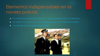 Elementos indispensables en la
novela policial
El conflicto o misterio por resolver, que usualmente es un asesinato.
Un héroe, la víctima y la o las personas que cometieron el crimen.
Los elementos de suspenso e intriga.