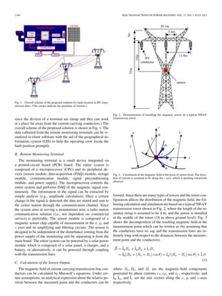 1188 IEEE TRANSACTIONS ON POWER DELIVERY, VOL. 27, NO. 3, JULY 2012
Fig. 1. Overall scheme of the proposed solution for fault location in HV trans-
mission lines. (The circles indicate the positions of sensors.)
since the devices of a terminal are cheap and they can work
at a place far away from the current-carrying conductors.) The
overall scheme of the proposed solution is shown in Fig. 1. The
data collected from the remote monitoring terminals can be vi-
sualized in client software with the aid of the geographical in-
formation system (GIS) to help the operating crew locate the
fault position promptly.
B. Remote Monitoring Terminal
The monitoring terminal is a small device integrated on
a printed-circuit board (PCB) board. The entire system is
composed of a microprocessor (CPU) and its peripheral de-
vices [sensor module, data-acquisition (DAQ) module, storage
module, communication module, signal preconditioning
module, and power supply]. The microprocessor controls the
entire system and performs DAQ of the magnetic signal con-
tinuously. The information in the signal can be extracted by
simple analysis (e.g., amplitude calculation). Once a certain
change in the signal is detected, the data are stored and sent to
the center station through the communication channel. Since
the system aims at serving a mountainous area, a radio station
communication solution (i.e., not dependent on commercial
service) is preferable. The sensor module is composed of a
magnetic sensor chip capable of measurement in the , , and
axes and its amplifying and ﬁltering circuits. The sensor is
designed to be independent of the disturbance coming from the
power supply of the monitoring unit by separating it from the
main board. The entire system can be powered by a solar power
module which is composed of a solar panel, a charger, and a
battery, or alternatively, it can be powered through coupling
with the transmission lines.
C. Calculation of the Sensor Output
The magnetic ﬁeld of current-carrying transmission-line con-
ductors can be calculated by Maxwell’s equations. Under cer-
tain assumptions, an analytical expression about the relative po-
sition between the measured point and the conductors can be
Fig. 2. Demonstration of installing the magnetic sensor on a typical 500-kV
transmission tower.
Fig. 3. Calculation of the magnetic ﬁeld at the point of sensor head. The direc-
tion of current is assumed to be along the z axis, which is pointing toward the
observer.
formed. Since there are many types of towers and the tower con-
ﬁguration affects the distribution of the magnetic ﬁeld, the fol-
lowing calculation and simulation are based on a typical 500-kV
transmission tower shown in Fig. 2, where the length of the in-
sulator string is assumed to be 4 m, and the sensor is installed
at the middle of the tower (18 m above ground level). Fig. 3
shows the decomposition of the resulting magnetic ﬁeld at the
measurement point which can be written as (by assuming that
the conductors have no sag and the transmission lines are in-
ﬁnitely long with respect to the distances between the measure-
ment point and the conductors)
(1)
where , and are the magnetic-ﬁeld components
generated by phase currents , and , respectively; and
, and are the unit vectors along the , , and -axes
respectively.
 