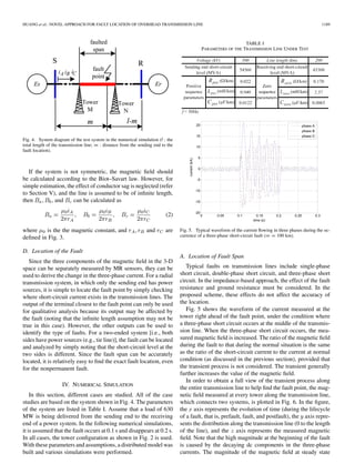 HUANG et al.: NOVEL APPROACH FOR FAULT LOCATION OF OVERHEAD TRANSMISSION LINE 1189
Fig. 4. System diagram of the test system in the numerical simulation (l : the
total length of the transmission line; m : distance from the sending end to the
fault location).
If the system is not symmetric, the magnetic ﬁeld should
be calculated according to the Biot–Savart law. However, for
simple estimation, the effect of conductor sag is neglected (refer
to Section V), and the line is assumed to be of inﬁnite length,
then , and can be calculated as
(2)
where is the the magnetic constant, and and are
deﬁned in Fig. 3.
D. Location of the Fault
Since the three components of the magnetic ﬁeld in the 3-D
space can be separately measured by MR sensors, they can be
used to derive the change in the three-phase current. For a radial
transmission system, in which only the sending end has power
sources, it is simple to locate the fault point by simply checking
where short-circuit current exists in the transmission lines. The
output of the terminal closest to the fault point can only be used
for qualitative analysis because its output may be affected by
the fault (noting that the inﬁnite length assumption may not be
true in this case). However, the other outputs can be used to
identify the type of faults. For a two-ended system [i.e., both
sides have power sources (e.g., tie line)], the fault can be located
and analyzed by simply noting that the short-circuit level at the
two sides is different. Since the fault span can be accurately
located, it is relatively easy to ﬁnd the exact fault location, even
for the nonpermanent fault.
IV. NUMERICAL SIMULATION
In this section, different cases are studied. All of the case
studies are based on the system shown in Fig. 4. The parameters
of the system are listed in Table I. Assume that a load of 630
MW is being delivered from the sending end to the receiving
end of a power system. In the following numerical simulations,
it is assumed that the fault occurs at 0.1 s and disappears at 0.2 s.
In all cases, the tower conﬁguration as shown in Fig. 2 is used.
With these parameters and assumptions, a distributed model was
built and various simulations were performed.
TABLE I
PARAMETERS OF THE TRANSMISSION LINE UNDER TEST
Fig. 5. Typical waveform of the current ﬂowing in three phases during the oc-
currence of a three-phase short-circuit fault (m = 100 km).
A. Location of Fault Span
Typical faults on transmission lines include single-phase
short circuit, double-phase short circuit, and three-phase short
circuit. In the impedance-based approach, the effect of the fault
resistance and ground resistance must be considered. In the
proposed scheme, these effects do not affect the accuracy of
the location.
Fig. 5 shows the waveform of the current measured at the
tower right ahead of the fault point, under the condition where
a three-phase short circuit occurs at the middle of the transmis-
sion line. When the three-phase short circuit occurs, the mea-
sured magnetic ﬁeld is increased. The ratio of the magnetic ﬁeld
during the fault to that during the normal situation is the same
as the ratio of the short-circuit current to the current at normal
condition (as discussed in the previous section), provided that
the transient process is not considered. The transient generally
further increases the value of the magnetic ﬁeld.
In order to obtain a full view of the transient process along
the entire transmission line to help ﬁnd the fault point, the mag-
netic ﬁeld measured at every tower along the transmission line,
which connects two systems, is plotted in Fig. 6. In the ﬁgure,
the axis represents the evolution of time (during the lifecycle
of a fault, that is, prefault, fault, and postfault), the axis repre-
sents the distribution along the transmission line (0 to the length
of the line), and the axis represents the measured magnetic
ﬁeld. Note that the high magnitude at the beginning of the fault
is caused by the decaying dc components in the three-phase
currents. The magnitude of the magnetic ﬁeld at steady state
 
