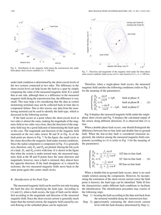 1190 IEEE TRANSACTIONS ON POWER DELIVERY, VOL. 27, NO. 3, JULY 2012
Fig. 6. Distribution of the magnetic ﬁeld along the transmission line under
three-phase short-circuit condition (m = 100 km).
under fault condition is determined by the short-circuit levels of
the two systems connected at two sides. The difference in the
short-circuit level can help locate the fault to a span by simply
comparing the value of the measured magnetic ﬁeld. It is noted
that at one side, although there is a difference in the measured
magnetic ﬁeld along the transmission line, the difference is very
small. This may help a lot considering that the data at certain
monitoring terminals may not be collected back in time due to
component failure. Due to this reason, any data from the mon-
itoring terminal can be used to identify the fault type, which is
discussed in the following section.
If the fault occurs at a point where the short-circuit level at
two sides is almost the same, making the magnitude of the mag-
netic ﬁeld at two sides very close, then the direction of the mag-
netic ﬁeld may be a good indicator of determining the fault span
in this case. The magnitude and direction of the magnetic ﬁeld
measured at the two sides (tower M and N in Fig. 4) of the
fault point are shown in Fig. 7. In the ﬁgure, the small circle at
the center describes the magnetic ﬁeld under normal conditions.
Since the radial component (z component in Fig. 3) is generally
zero, therefore, only and are plotted. During the life cycle
of a fault, and evolve with time. It is shown in the ﬁgure
that when the system is under normal state, the measured mag-
netic ﬁeld at the M and N points have the same direction and
magnitude; however, once a fault is initiated, they almost have
the opposite direction. If the fault disappears or is cleared by
reclosure, the two measured magnetic ﬁelds move back to the
same point again (the center small circle).
B. Identiﬁcation of the Fault Type
The measured magnetic ﬁeld can be used for not only locating
the fault but also for identifying the fault type. According to
(1) and (2), when a fault occurs, the type of fault can be identi-
ﬁed according to the magnitude and direction of the measured
magnetic ﬁeld. Since the short-circuit current is generally much
larger than the normal current, the magnetic ﬁeld caused by cur-
rent ﬂowing in the unfaulted phase can be neglected.
Fig. 7. Direction and magnitude of the magnetic ﬁeld under the three-phase
short-circuit condition (fault occurs at 0.2 s and cleared at 0.3 s, m =100 km).
Therefore, when a single-phase fault occurs, the measured
magnetic ﬁeld satisﬁes the following conditions (refer to Fig. 3
for the meaning of the parameters):
fault at phase A
fault at phase B
fault at phase C
(3)
Fig. 8 displays the measured magnetic ﬁelds under the single-
phase short circuit and Fig. 9 displays the calculated output of
the sensor along different directions. It is observed that (3) is
true.
When a double-phase fault occurs, one should distinguish the
difference between line-to-line fault and double-line-to-ground
fault. When the line-to-line fault is considered (transient ne-
glected), the relation among the measured magnetic-ﬁeld com-
ponents according to (1) is (refer to Fig. 3 for the meaning of
the parameters)
line-to-line fault
line-to-line fault
line-to-line fault
(4)
When a double-line-to-ground fault occurs, there is no such
simple relation among the components. However, by incorpo-
rating the estimation of the short-circuit current (since the fault
point is known), the fault type can be identiﬁed. Table II lists
the characteristics under different fault conditions to facilitate
the identiﬁcation. The identiﬁcation procedure may consist of
the following steps:
Step 1) locating the fault according to the data sent back from
the terminal installed along the transmission line;
Step 2) approximately estimating the short-circuit current
level with the fault distance determined by Step 1);
 