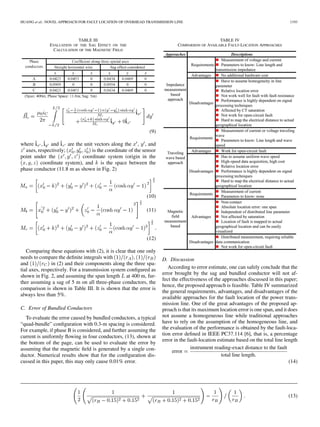 HUANG et al.: NOVEL APPROACH FOR FAULT LOCATION OF OVERHEAD TRANSMISSION LINE 1193
TABLE III
EVALUATION OF THE SAG EFFECT ON THE
CALCULATION OF THE MAGNETIC FIELD
(9)
where and are the unit vectors along the , , and
axes, respectively; is the coordinate of the sensor
point under the coordinate system (origin in the
coordinate system), and is the space between the
phase conductor (11.8 m as shown in Fig. 2)
(10)
(11)
(12)
Comparing these equations with (2), it is clear that one only
needs to compare the deﬁnite integrals with
and in (2) and their components along the three spa-
tial axes, respectively. For a transmission system conﬁgured as
shown in Fig. 2, and assuming the span length at 400 m, fur-
ther assuming a sag of 5 m on all three-phase conductors, the
comparison is shown in Table III. It is shown that the error is
always less than 5%.
C. Error of Bundled Conductors
To evaluate the error caused by bundled conductors, a typical
“quad-bundle” conﬁguration with 0.3-m spacing is considered.
For example, if phase B is considered, and further assuming the
current is uniformly ﬂowing in four conductors, (13), shown at
the bottom of the page, can be used to evaluate the error by
assuming that the magnetic ﬁeld is generated by a single con-
ductor. Numerical results show that for the conﬁguration dis-
cussed in this paper, this may only cause 0.01% error.
TABLE IV
COMPARISON OF AVAILABLE FAULT-LOCATION APPROACHES
D. Discussion
According to error estimate, one can safely conclude that the
error brought by the sag and bundled conductor will not af-
fect the effectiveness of the approaches discussed in this paper;
hence, the proposed approach is feasible. Table IV summarized
the general requirements, advantages, and disadvantages of the
available approaches for the fault location of the power trans-
mission line. One of the great advantages of the proposed ap-
proach is that its maximum location error is one span, and it does
not assume a homogeneous line while traditional approaches
have to rely on the assumption of the homogeneous line, and
the evaluation of the performance is obtained by the fault-loca-
tion error deﬁned in IEEE PC37.114 [6], that is, a percentage
error in the fault-location estimate based on the total line length
error
instrument reading-exact distance to the fault
total line length
(14)
(13)
 