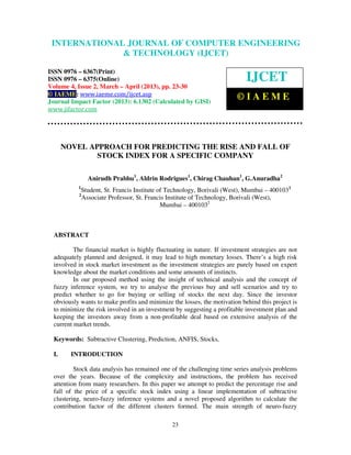 INTERNATIONALComputer Engineering and Technology ENGINEERING
  International Journal of JOURNAL OF COMPUTER (IJCET), ISSN 0976-
  6367(Print), ISSN 0976 – 6375(Online) Volume 4, Issue 2, March – April (2013), © IAEME
                            & TECHNOLOGY (IJCET)

ISSN 0976 – 6367(Print)
ISSN 0976 – 6375(Online)                                                     IJCET
Volume 4, Issue 2, March – April (2013), pp. 23-30
© IAEME: www.iaeme.com/ijcet.asp
Journal Impact Factor (2013): 6.1302 (Calculated by GISI)
                                                                         ©IAEME
www.jifactor.com




       NOVEL APPROACH FOR PREDICTING THE RISE AND FALL OF
               STOCK INDEX FOR A SPECIFIC COMPANY

                 Anirudh Prabhu1, Aldrin Rodrigues1, Chirag Chauhan1, G.Anuradha2
           1
               Student, St. Francis Institute of Technology, Borivali (West), Mumbai – 4001031
           2
               Associate Professor, St. Francis Institute of Technology, Borivali (West),
                                               Mumbai – 4001032



  ABSTRACT

          The financial market is highly fluctuating in nature. If investment strategies are not
  adequately planned and designed, it may lead to high monetary losses. There’s a high risk
  involved in stock market investment as the investment strategies are purely based on expert
  knowledge about the market conditions and some amounts of instincts.
          In our proposed method using the insight of technical analysis and the concept of
  fuzzy inference system, we try to analyse the previous buy and sell scenarios and try to
  predict whether to go for buying or selling of stocks the next day. Since the investor
  obviously wants to make profits and minimize the losses, the motivation behind this project is
  to minimize the risk involved in an investment by suggesting a profitable investment plan and
  keeping the investors away from a non-profitable deal based on extensive analysis of the
  current market trends.

  Keywords: Subtractive Clustering, Prediction, ANFIS, Stocks,

  I.     INTRODUCTION

          Stock data analysis has remained one of the challenging time series analysis problems
  over the years. Because of the complexity and instructions, the problem has received
  attention from many researchers. In this paper we attempt to predict the percentage rise and
  fall of the price of a specific stock index using a linear implementation of subtractive
  clustering, neuro-fuzzy inference systems and a novel proposed algorithm to calculate the
  contribution factor of the different clusters formed. The main strength of neuro-fuzzy

                                                 23
 