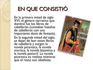 EN QUE CONSISTIÓ  En la primera mitad de siglo XVI, el género narrativo que dominó fue los libros de caballerías (contaban hazañas de caballeros con una importante dosis de fantasía). En la segunda mitad del siglo, se dejan de leer estos libros de caballería y surgen la novela picaresca, la novela morisca, la novela bizantina y la novela pastoril. La novela picaresca es realista mientras que el resto son idealistas.  