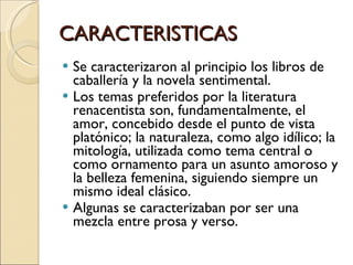 CARACTERISTICAS Se caracterizaron al principio los libros de caballería y la novela sentimental. Los temas preferidos por la literatura renacentista son, fundamentalmente, el amor, concebido desde el punto de vista platónico; la naturaleza, como algo idílico; la mitología, utilizada como tema central o como ornamento para un asunto amoroso y la belleza femenina, siguiendo siempre un mismo ideal clásico. Algunas se caracterizaban por ser una mezcla entre prosa y verso. 