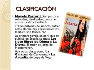 CLASIFICACIÓN Novela Pastoril:  Son pastores refinados, idealizados, cultos, en una naturaleza idealizada. Tratan historias de amores, sufren celos, lloran, hay encantamientos, también son felices, etc. La primera novela pastoril que se publicó en España se titula  Los siete libros de Diona  ó  La Diona.  El autor es Jorge de Montemayor. Hay otras obras como  La Galatea , de Cervantes, y  La Arcadia , de Lope de Vega. 