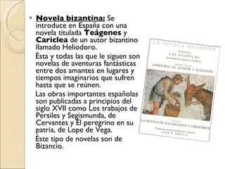 Novela bizantina:  Se introduce en España con una novela titulada  Teágenes  y  Cariclea  de un autor bizantino llamado Heliodoro. Ésta y todas las que le siguen son novelas de aventuras fantásticas entre dos amantes en lugares y tiempos imaginarios que sufren hasta que se reúnen. Las obras importantes españolas son publicadas a principios del siglo XVII como Los trabajos de Persiles y Segismunda, de Cervantes y El peregrino en su patria, de Lope de Vega. Éste tipo de novelas son de Bizancio. 