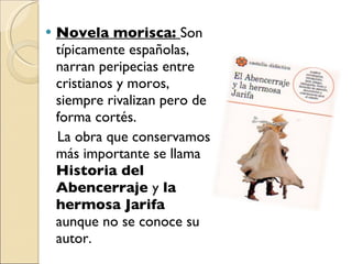 Novela morisca:  Son típicamente españolas, narran peripecias entre cristianos y moros, siempre rivalizan pero de forma cortés. La obra que conservamos más importante se llama  Historia del Abencerraje  y  la hermosa Jarifa  aunque no se conoce su autor. 