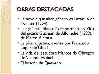 OBRAS DESTACADAS La novela que abre género es Lazarillo de Tormes (1554).  La siguiente obra más importante es Vida del pícaro Guzmán de Alforache (1599), de Mateo Alemán. La pícara Justina, escrita por Francisco López de Úbeda. La vida del escudero Marcos de Obregón de Vicente Espinel. El buscón de Quevedo. 