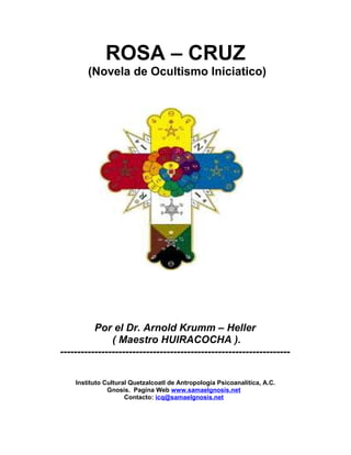 ROSA – CRUZ 
(Novela de Ocultismo Iniciatico) 
Por el Dr. Arnold Krumm – Heller 
( Maestro HUIRACOCHA ). 
------------------------------------------------------------------- 
Instituto Cultural Quetzalcoatl de Antropología Psicoanalítica, A.C. 
Gnosis. Pagina Web www.samaelgnosis.net 
Contacto: icq@samaelgnosis.net 
 