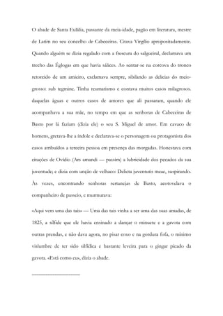 O abade de Santa Eulália, passante da meia-idade, pagão em literatura, mestre
de Latim no seu concelho de Cabeceiras. Citava Virgílio apropositadamente.
Quando alguém se dizia regalado com a frescura do salgueiral, declamava um
trecho das Églogas em que havia sálices. Ao sentar-se na corcova do tronco
retorcido de um amieiro, exclamava sempre, sibilando as delicias do meiogrosso: sub tegmine. Tinha reumatismo e contava muitos casos milagrosos.
daquelas águas e outros casos de amores que ali passaram, quando ele
acompanhava a sua mãe, no tempo em que as senhoras de Cabeceiras de
Basto por lá faziam (dizia ele) o seu S. Miguel de amor. Em cavaco de
homens, gretava-lhe a índole e declarava-se o personagem ou protagonista dos
casos atribuídos a terceira pessoa em presença das morgadas. Honestava com
citações de Ovídio (Ars amandi — passim) a lubricidade dos pecados da sua
juventude; e dizia com unção de velhaco: Delicta juventutis meae, suspirando.
Às vezes, encontrando senhoras sertanejas de Basto, acotovelava o
companheiro de passeio, e murmurava:
«Aqui vem uma das tais» — Uma das tais vinha a ser uma das suas amadas, de
1825, a sílfide que ele havia ensinado a dançar o minuete e a gavota com
outras prendas, e não dava agora, no pisar coxo e na gordura fofa, o mínimo
vislumbre de ter sido silfídica e bastante leveira para o gingar picado da
gavota. «Está como eu», dizia o abade.
..........................................

 