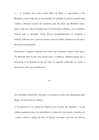 —

E verdade; mas todos somos filhos de Deus — argumentou a Tia

Bernabé; e mais longe iria na sua preleção de caridade ao pastor, quando uma
vizinha a chamou à porta da residência para lhe dizer que Belchior estava
preso, entre seis cabos da polícia que o levavam para soldado, e ele a mandava
chamar para se despedir. Ainda desceu precipitadamente as escaleiras a
trémula velhinha; mas, a poucos passos, caiu de joelhos, amparou-se no valo e
debruçou-se desmaiada.
Entretanto, o regedor ordenava aos cabos que levassem o preso, visto que a
Tia Bernabé fora levada sem acordo para a residência. Belchior pediu que o
deixassem ir lá despedir-se da sua mãe. O regedor voltou-lhe as costas e
acenou aos cabos que marchassem.

***

Em Famalicão deram-lhe uma guia e enviaram-no entre seis espingardas para
Braga. Ao outro dia era soldado.
A Tia procurou-o no quartel do Pópulo nesse mesmo dia. Quando o viu de
cabeça tosquiada como cão morrinhoso e coleira de couro preta, estonteou-se
o juízo e esteve a pique de cair. O recruta, chorando com ela nos braços,

 