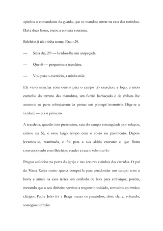 apiedou o comandante da guarda, que os mandou entrar na casa das tarimbas.
Daí a duas horas, tocou a corneta a recruta.
Belchior já não tinha nome. Era o 29.
—

Salta daí, 29! — bradou-lhe um anspeçada.

—

Que é? — perguntou a tecedeira.

—

Vou para o exercício, a minha mãe.

Ela viu-o marchar com outros para o campo do exercício; e logo, a meio
caminho do terreno das manobras, um furriel barbaçudo e de chibata lhe
assentou na parte sobrejacente às pernas um pontapé instrutivo. Diga-se a
verdade — era o primeiro.
A tecedeira, quando isto presenciou, saiu do campo estrangulada por soluços,
entrou na Sé, e orou largo tempo com o rosto no pavimento. Depois
levantou-se, reanimada, e foi para a sua aldeia executar o que ficara
convencionado com Belchior: vender a casa e substitui-lo.
Pregou anúncios na porta da igreja e nas árvores vizinhas das estradas. O pai
da Maria Ruiva muito queria comprá-la para arredondar um campo com a
horta e armar na casa térrea um estábulo de bois para embarque; porém,
receando que o seu dinheiro servisse a resgatar o soldado, consultou os irmãos
clérigos. Padre João foi a Braga mexer os pauzinhos, disse ele; e, voltando,
sossegou o irmão:

 