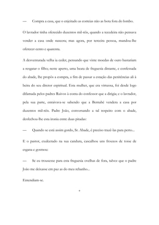 —

Compra a casa, que o enjeitado as correias não as bota fora do lombo.

O lavrador tinha oferecido duzentos mil-réis, quando a tecedeira não pensava
vender a casa onde nascera; mas agora, por terceira pessoa, mandou-lhe
oferecer cento e quarenta.
A desventurada velha ia ceder, pensando que vinte moedas de ouro bastariam
a resgatar o filho; neste aperto, uma beata de freguesia distante, e confessada
do abade, lhe propôs a compra, a fim de passar a estação das penitências ali à
beira do seu diretor espiritual. Esta mulher, que era virtuosa, foi desde logo
difamada pelos padres Ruivos à conta do confessor que a dirigia; e o lavrador,
pela sua parte, enraivava-se sabendo que a Bernabé vendera a casa por
duzentos mil-réis. Padre João, conversando a tal respeito com o abade,
desfechou-lhe esta ironia entre duas pitadas:
—

Quando se está assim gordo, Sr. Abade, é preciso trazê-las para perto...

E o pastor, exulcerado na sua candura, cascalhou uns frouxos de tosse de
esgana e gosmou:
—

Se eu trouxesse para esta freguesia ovelhas de fora, talvez que o padre

João me deixasse em paz as do meu rebanho...
Entendiam-se.
*

 