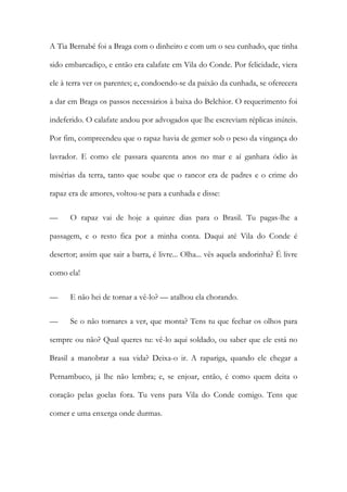 A Tia Bernabé foi a Braga com o dinheiro e com um o seu cunhado, que tinha
sido embarcadiço, e então era calafate em Vila do Conde. Por felicidade, viera
ele à terra ver os parentes; e, condoendo-se da paixão da cunhada, se oferecera
a dar em Braga os passos necessários à baixa do Belchior. O requerimento foi
indeferido. O calafate andou por advogados que lhe escreviam réplicas inúteis.
Por fim, compreendeu que o rapaz havia de gemer sob o peso da vingança do
lavrador. E como ele passara quarenta anos no mar e aí ganhara ódio às
misérias da terra, tanto que soube que o rancor era de padres e o crime do
rapaz era de amores, voltou-se para a cunhada e disse:
—

O rapaz vai de hoje a quinze dias para o Brasil. Tu pagas-lhe a

passagem, e o resto fica por a minha conta. Daqui até Vila do Conde é
desertor; assim que sair a barra, é livre... Olha... vês aquela andorinha? É livre
como ela!
—

E não hei de tornar a vê-lo? — atalhou ela chorando.

—

Se o não tornares a ver, que monta? Tens tu que fechar os olhos para

sempre ou não? Qual queres tu: vê-lo aqui soldado, ou saber que ele está no
Brasil a manobrar a sua vida? Deixa-o ir. A rapariga, quando ele chegar a
Pernambuco, já lhe não lembra; e, se enjoar, então, é como quem deita o
coração pelas goelas fora. Tu vens para Vila do Conde comigo. Tens que
comer e uma enxerga onde durmas.

 