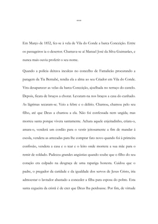 ***

Em Março de 1852, fez-se à vela de Vila do Conde a barca Conceição. Entre
os passageiros ia o desertor. Chamava-se aí Manuel José da Silva Guimarães, e
nunca mais ouviu proferir o seu nome.
Quando a polícia deitava inculcas no concelho de Famalicão procurando a
paragem da Tia Bernabé, rendia ela a alma ao seu Criador em Vila do Conde.
Vira desaparecer as velas da barca Conceição, ajoelhada no terraço do castelo.
Depois, ficara de bruços a chorar. Levaram-na nos braços a casa do cunhado.
As lágrimas secaram-se. Veio a febre e o delírio. Chamou, chamou pelo seu
filho, até que Deus a chamou a ela. Não foi confessada nem ungida; mas
morreu santa porque vivera santamente. Achara aquele enjeitadinho, criara-o,
amara-o, venderá um cordão para o vestir jeitosamente a fim de mandar à
escola, vendera as arrecadas para lhe comprar fato novo quando foi à primeira
confissão, vendera a casa e o tear e o leito onde morrera a sua mãe para o
remir de soldado. Padeceu grandes angústias quando soube que o filho do seu
coração era culpado na desgraça de uma rapariga honesta. Cuidou que o
padre, o pregador da caridade e da igualdade dos servos de Jesus Cristo, iria
admoestar o lavrador abastado a conceder a filha para esposa do pobre. Esta
santa cegueira da cristã é de crer que Deus lha perdoasse. Por fim, de virtude

 