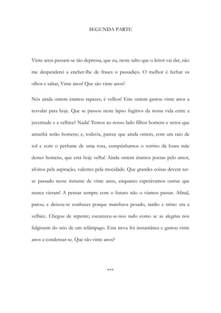SEGUNDA PARTE

Vinte anos passam-se tão depressa, que eu, neste salto que o leitor vai dar, não
me despenderei a encher-lhe de frases o passadiço. O melhor é fechar os
olhos e saltar, Vinte anos! Que são vinte anos?
Nós ainda ontem éramos rapazes, é velhos! Este ontem gastou vinte anos a
resvalar para hoje. Que se passou neste lapso fugitivo da nossa vida entre a
juventude e a velhice? Nada! Temos ao nosso lado filhos homens e netos que
amanhã serão homens; e, todavia, parece que ainda ontem, com um raio de
sol e com o perfume de uma rosa, compúnhamos o sorriso da loura mãe
destes homens, que está hoje velha! Ainda ontem éramos poetas pelo amor,
afoitos pela aspiração, valentes pela mocidade. Que grandes coisas devem terse passado nesse instante de vinte anos, enquanto esperávamos outras que
nunca vieram! A pensar sempre com o futuro não o víamos passar. Afinal,
parou; e deixou-se conhecer porque marchava pesado, tardio e triste: era a
velhice. Chegou de repente; escureceu-se-nos tudo como se as alegrias nos
fulgissem do seio de um relâmpago. Esta treva foi instantânea e gastou vinte
anos a condensar-se. Que são vinte anos?

***

 