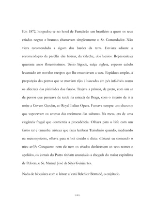 Em 1872, hospedou-se no hotel de Famalicão um brasileiro a quem os seus
criados negros e brancos chamavam simplesmente o Sr. Comendador. Não
viera recomendado a algum dos barões da terra. Enviara adiante a
recomendação da parelha das horsas, da caleche, dos lacaios. Representava
quarenta anos florentíssimos. Basto bigode, suíça inglesa, espesso cabelo
levantado em novelos crespos que lhe encantavam a cara. Espáduas amplas, à
proporção das pernas que se moviam rijas e baseadas em pés infalíveis como
os alicerces das pirâmides dos faraós. Trajava a primor, de preto, com um ar
de pessoa que passeava de tarde na estrada de Braga, com o intento de ir à
noite a Covent Garden, ao Royal Italian Opera. Fumava sempre uns charutos
que vaporavam os aromas das recâmaras das sultanas. Na mesa, era de uma
elegância frugal que desmentia a procedência. Olhava para o bife com um
fastio tal e tamanha tristeza que fazia lembrar Tertuliano quando, meditando
na metempsicose, olhava para o boi cozido e dizia: «Estarei eu comendo o
meu avô?» Conquanto nem ele nem os criados declarassem os seus nomes e
apelidos, os jornais do Porto tinham anunciado a chegada do maior capitalista
de Pelotas, o Sr. Manuel José da Silva Guimarães.
Nada de bioquices com o leitor: aí está Belchior Bernabé, o enjeitado.

***

 
