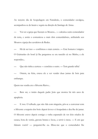 Ao terceiro dia de hospedagem em Famalicão, o comendador cavalgou,
acompanhou-se do lacaio e seguiu na direção de Santiago de Antas.
—

Vai ver a igreja que fizeram os Mouros... — calculou outro comendador

da terra, e assim o comunicou a mais dois comendadores, atribuindo aos
Mouros a igreja dos cavaleiros de Rodes.
—

Há de ser isso — confirmou o mais correto. — Este homem é mágico.

O Guimarães do hotel já lhe perguntou se era nascido cá no Minho, e ele
respondeu...
—

Que não tinha a certeza — concluiu o outro. — Tem grande telha!

—

Ontem, na feira, estava ele a ver vender duas juntas de bois para

embarque.
Quem nas vendia era o Silvestre Ruivo...
—

Bem sei, o irmão daquele padre João que morreu há três anos de

apoplexia.
—

E isso. O telhudo, que não fala com ninguém, pôs-se a conversar com

o Silvestre a respeito dos bois: depois levou-o à hospedaria e deu-lhe de jantar.
O Silvestre esteve depois comigo e vinha espantado de ver dois criados de
casaca, bota de verniz, gravata branca e luvas, a servir à mesa. — E em que
falaram vocês? — perguntei-lhe eu. Disse-me que o comendador lhe

 
