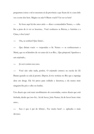 perguntara coisas e tal et etecetera cá da província e que ficara de ir a casa dele
ver a corte dos bois. Mágico ou não? Olhem vocês!! Vai ver os bois!
—

Se fosse aqui há dez anos atrás — disse o comendador Nunes, — valia-

lhe a pena de ir ver as bezerras... Você conheceu as Ruivas, a Antónia e a
Chica, ó Sor Leite?
—

Ora, se conheci! Que fatias!...

—

Que diriam vocês — respondeu o Sr. Nunes — se conhecessem a

Maria, que eu m'alembro de ver antes de ir ao Rio... Que pimpona! Apanhou-a
um enjeitado...
—

Já ouvi contar esse caso.

—

Você não sabe nada, perdoe. O enjeitado entrava na escola do Zé

Batata quando eu sala já pronto. Depois, lá tive notícias no Rio que a rapariga
dera em droga. Ele foi preso para soldado e desertou; e ela nunca mais
ninguém lhe pôs o olho no lombo.
Uns dizem que está num recolhimento de convertidas, outros dizem que está
fechada, desde que isso foi... há de haver, João Nunes, há de haver bons vinte
anos...
—

Isso é que é pai de febras!... Fez muito bem! — aplaudiu o mais

devasso.

 