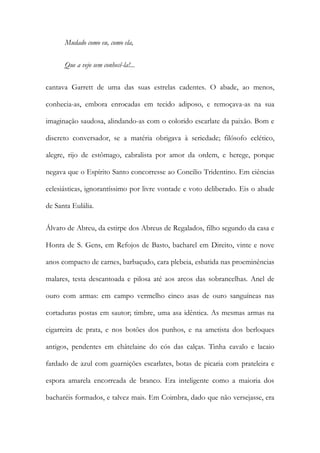 Mudado como eu, como ela,
Que a vejo sem conhecê-la!...
cantava Garrett de uma das suas estrelas cadentes. O abade, ao menos,
conhecia-as, embora enrocadas em tecido adiposo, e remoçava-as na sua
imaginação saudosa, alindando-as com o colorido escarlate da paixão. Bom e
discreto conversador, se a matéria obrigava à seriedade; filósofo eclético,
alegre, rijo de estômago, cabralista por amor da ordem, e herege, porque
negava que o Espírito Santo concorresse ao Concilio Tridentino. Em ciências
eclesiásticas, ignorantíssimo por livre vontade e voto deliberado. Eis o abade
de Santa Eulália.
Álvaro de Abreu, da estirpe dos Abreus de Regalados, filho segundo da casa e
Honra de S. Gens, em Refojos de Basto, bacharel em Direito, vinte e nove
anos compacto de carnes, barbaçudo, cara plebeia, esbatida nas proeminências
malares, testa descantoada e pilosa até aos arcos das sobrancelhas. Anel de
ouro com armas: em campo vermelho cinco asas de ouro sanguíneas nas
cortaduras postas em sautor; timbre, uma asa idêntica. As mesmas armas na
cigarreira de prata, e nos botões dos punhos, e na ametista dos berloques
antigos, pendentes em châtelaine do cós das calças. Tinha cavalo e lacaio
fardado de azul com guarnições escarlates, botas de picaria com prateleira e
espora amarela encorreada de branco. Era inteligente como a maioria dos
bacharéis formados, e talvez mais. Em Coimbra, dado que não versejasse, era

 