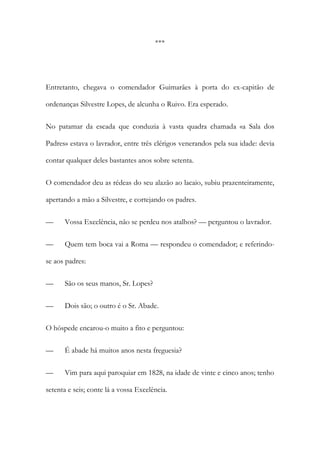 ***

Entretanto, chegava o comendador Guimarães à porta do ex-capitão de
ordenanças Silvestre Lopes, de alcunha o Ruivo. Era esperado.
No patamar da escada que conduzia à vasta quadra chamada «a Sala dos
Padres» estava o lavrador, entre três clérigos venerandos pela sua idade: devia
contar qualquer deles bastantes anos sobre setenta.
O comendador deu as rédeas do seu alazão ao lacaio, subiu prazenteiramente,
apertando a mão a Silvestre, e cortejando os padres.
—

Vossa Excelência, não se perdeu nos atalhos? — perguntou o lavrador.

—

Quem tem boca vai a Roma — respondeu o comendador; e referindo-

se aos padres:
—

São os seus manos, Sr. Lopes?

—

Dois são; o outro é o Sr. Abade.

O hóspede encarou-o muito a fito e perguntou:
—

É abade há muitos anos nesta freguesia?

—

Vim para aqui paroquiar em 1828, na idade de vinte e cinco anos; tenho

setenta e seis; conte lá a vossa Excelência.

 