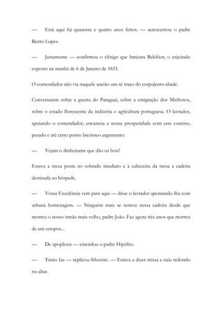 —

Está aqui há quarenta e quatro anos feitos. — acrescentou o padre

Bento Lopes.
—

Justamente — confirmou o clérigo que batizara Belchior, o enjeitado

exposto na manhã de 6 de Janeiro de 1833.
O comendador não via naquele ancião um sé traço do corpulento abade.
Conversaram sobre a guerra do Paraguai, sobre a emigração dos Minhotos,
sobre o estado florescente da indústria e agricultura portuguesa. O lavrador,
apoiando o comendador, encarecia a nossa prosperidade com este conciso,
pesado e até certo ponto bicórneo argumento:
—

Vejam o dinheirame que dão os bois!

Estava a mesa posta no sobrado imediato e à cabeceira da mesa a cadeira
destinada ao hóspede.
—

Vossa Excelência vem para aqui — disse o lavrador apontando-lha com

urbana homenagem. — Ninguém mais se sentou nessa cadeira desde que
morreu o nosso irmão mais velho, padre João. Faz agora três anos que morreu
de um estupor...
—

De apoplexia — emendou o padre Hipólito.

—

Tanto faz — replicou Silvestre. — Estava a dizer missa e caiu redondo

no altar.

 
