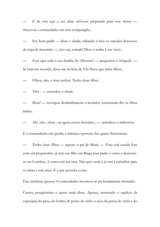 —

É de crer que a sua alma estivesse preparada para esse transe —

observou o comendador em tom compungido.
—

Era bom padre — disse o abade, talhando à faca os canudos flexuosos

da sopa de macarrão —, isso era, coitado! Deus o tenha à sua vista!...
—

Está aqui toda a sua família, Sr. Silvestre? — perguntou o hóspede. —

Se bem me recordo, disse-me na feira de Vila Nova que tinha filhos...
—

Filhos, não, o meu senhor. Tenho duas filhas.

—

Três... — emendou o abade.

—

Duas! — retorquiu desabridamente o lavrador, coruscando-lhe os olhos

irados.
—

Ah!, sim.., duas... eu agora estava distraído... — remediou o indiscreto.

E o comendador não perdia a mínima expressão das quatro fisionomias.
—

Tenho duas filhas — repetiu o pai de Maria. — Uma está casada fora

com um proprietário, já tem um filho em Braga para padre e outro a doutorarse em Coimbra. A outra está em casa. Não quis casar e já está a caminhar para
os trinta e sete anos. E a que governa a casa.
Este incidente passou. O comendador mostrava-se profundamente abstraído.
Comeu pouquíssimo e quase nada disse. Apenas, terminado o suplício da
exposição do peru, do lombo de porco de vinho e aios, da perna de vitela e do

 