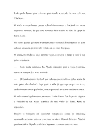 leitão; pediu licença para retirar-se. pretextando a precisão de estar cedo em
Vila Nova.
O abade acompanhou-o, porque o brasileiro mostrou o desejo de ver umas
sepulturas notáveis, de que certo romance dava notícia, no adro da Igreja de
Santa Maria.
Os outros padres quiseram ir também; mas o comendador dispensou-os com
delicada violência, prometendo voltar a vê-los mais de espaço.
O abade, mostradas as duas campas vazias, convidou o ricaço a subir à sua
pobre residência.
—

Com muita satisfação, Sr. Abade: simpatizo com a vossa Senhoria,

quero mesmo granjear a sua amizade.
—

Ó Excelentíssimo Senhor!, que valho eu, pobre velho, e pobre abade da

mais pobre das abadias!... Aqui gastei a vida, já agora quero que esta terra,
onde dormem tantos que batizei, tantos que casei, me coma também os ossos.
O padre estava lugubremente palavroso. Havia ali uma flor de poesia elegíaca
a entreabrir-se um pouco borrifada de mau vinho do Porto. Sentia-se
expansivo.
Pensava o brasileiro em ocasionar conversação acerca do incidente,
acontecido no jantar, sobre se eram duas ou três as filhas de Silvestre. Não foi
preciso rodeios. O padre endireitou logo com o assunto nestes termos:

 