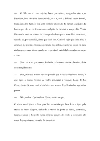 —

O Silvestre é bom sujeito, bom paroquiano, amiguinho dos seus

interesses, isso sim: mas desse pecado, se o é, está o Inferno cheio. Porém,
Excelentíssimo Senhor, tem este homem um modo de pensar a respeito da
honra que não se conforma com a religião da caridade e do perdão. Vossa
Excelência havia de notar a ira com que ele disse que as suas filhas eram duas,
quando eu, por descuido, disse que eram três. Conheci logo que andei mal, e
emendei-me contra a minha consciência; mas enfim, eu estava a jantar em casa
do homem, estava ali um cavalheiro respeitável, a civilidade mandou-me tapar
a boca...
—

Sim... eu notei que a vossa Senhoria, cedendo ao número das duas, fê-lo

constrangidamente.
—

Pois, por isso mesmo que eu percebi que a vossa Excelência notou, é

que devo à minha posição de padre esclarecer a verdade diante do Sr.
Comendador. Se quer ouvir a história... mas a vossa Excelência disse que tinha
pressa...
—

Não, senhor. Queira dizer. Tenho muito tempo.

O abade saiu à janela e disse para fora ao criado que fosse levar a égua pela
fresca ao mato. Depois, fechando o trinco da porta da saleta, continuou,
fazendo sentar o hóspede numa cómoda cadeira de estofo e ocupando ele
outra de pregaria com espaldar de moscóvia:

 