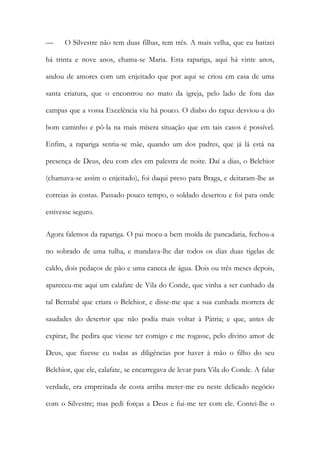 —

O Silvestre não tem duas filhas, tem três. A mais velha, que eu batizei

há trinta e nove anos, chama-se Maria. Esta rapariga, aqui há vinte anos,
andou de amores com um enjeitado que por aqui se criou em casa de uma
santa criatura, que o encontrou no mato da igreja, pelo lado de fora das
campas que a vossa Excelência viu há pouco. O diabo do rapaz desviou-a do
bom caminho e pô-la na mais mísera situação que em tais casos é possível.
Enfim, a rapariga sentia-se mãe, quando um dos padres, que já lá está na
presença de Deus, deu com eles em palestra de noite. Daí a dias, o Belchior
(chamava-se assim o enjeitado), foi daqui preso para Braga, e deitaram-lhe as
correias às costas. Passado pouco tempo, o soldado desertou e foi para onde
estivesse seguro.
Agora falemos da rapariga. O pai moeu-a bem moída de pancadaria, fechou-a
no sobrado de uma tulha, e mandava-lhe dar todos os dias duas tigelas de
caldo, dois pedaços de pão e uma caneca de água. Dois ou três meses depois,
apareceu-me aqui um calafate de Vila do Conde, que vinha a ser cunhado da
tal Bernabé que criara o Belchior, e disse-me que a sua cunhada morrera de
saudades do desertor que não podia mais voltar à Pátria; e que, antes de
expirar, lhe pedira que viesse ter comigo e me rogasse, pelo divino amor de
Deus, que fizesse eu todas as diligências por haver à mão o filho do seu
Belchior, que ele, calafate, se encarregava de levar para Vila do Conde. A falar
verdade, era empreitada de costa arriba meter-me eu neste delicado negócio
com o Silvestre; mas pedi forças a Deus e fui-me ter com ele. Contei-lhe o

 