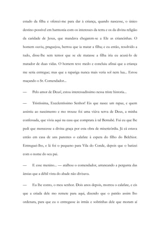 estado da filha e ofereci-me para dar à criança, quando nascesse, o único
destino possível em harmonia com os interesses da terra e os da divina religião
da caridade de Jesus, que mandava chegarem-se a Ele as criancinhas. O
homem ouviu, praguejou, berrou que ia matar a filha; e eu então, resolvido a
tudo, disse-lhe sem temor que se ele matasse a filha iria eu acusá-lo de
matador de duas vidas. O homem teve medo e concluiu afinai que a criança
me seria entregue; mas que a rapariga nunca mais veria sol nem lua... Estou
maçando o Sr. Comendador...
—

Pelo amor de Deus!, estou interessadíssimo nessa triste historia...

—

Tristíssima, Excelentíssimo Senhor! Eis que nasce um rapaz, e quem

assistiu ao nascimento e mo trouxe foi uma viúva serva de Deus, a minha
confessada, que vivia aqui na casa que comprara à tal Bernabé. Fui eu que lhe
pedi que merecesse a divina graça por esta obra de misericórdia. Já cá estava
então em casa de uns parentes o calafate à espera do filho do Belchior.
Entreguei-lho, e lá foi o pequeno para Vila do Conde, depois que o batizei
com o nome do seu pai.
—

E esse menino... — atalhou o comendador, arrancando a pergunta das

ânsias que a débil vista do abade não divisava.
—

Eu lhe conto, o meu senhor. Dois anos depois, morreu o calafate, e eis

que a criada dele mo remete para aqui, dizendo que o patrão assim lho
ordenara, para que eu o entregasse às irmãs e sobrinhas dele que moram aí

 