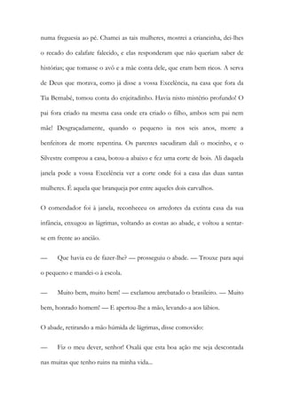 numa freguesia ao pé. Chamei as tais mulheres, mostrei a criancinha, dei-lhes
o recado do calafate falecido, e elas responderam que não queriam saber de
histórias; que tomasse o avô e a mãe conta dele, que eram bem ricos. A serva
de Deus que morava, como já disse a vossa Excelência, na casa que fora da
Tia Bernabé, tomou conta do enjeitadinho. Havia nisto mistério profundo! O
pai fora criado na mesma casa onde era criado o filho, ambos sem pai nem
mãe! Desgraçadamente, quando o pequeno ia nos seis anos, morre a
benfeitora de morte repentina. Os parentes sacudiram dali o mocinho, e o
Silvestre comprou a casa, botou-a abaixo e fez uma corte de bois. Ali daquela
janela pode a vossa Excelência ver a corte onde foi a casa das duas santas
mulheres. É aquela que branqueja por entre aqueles dois carvalhos.
O comendador foi à janela, reconheceu os arredores da extinta casa da sua
infância, enxugou as lágrimas, voltando as costas ao abade, e voltou a sentarse em frente ao ancião.
—

Que havia eu de fazer-lhe? — prosseguiu o abade. — Trouxe para aqui

o pequeno e mandei-o à escola.
—

Muito bem, muito bem! — exclamou arrebatado o brasileiro. — Muito

bem, honrado homem! — E apertou-lhe a mão, levando-a aos lábios.
O abade, retirando a mão húmida de lágrimas, disse comovido:
—

Fiz o meu dever, senhor! Oxalá que esta boa ação me seja descontada

nas muitas que tenho ruins na minha vida...

 