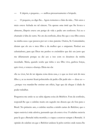 —

E depois, o pequeno... — atalhou pressurosamente o hóspede.

—

O pequeno, eu digo-lhe... Agora tornemos a falar da mãe... Três anos e

meio esteve fechada no tal cárcere. Via apenas uma irmã que lhe levava o
alimento, Depois esteve em perigo de vida e pediu um confessor. Fui eu o
chamado à falta de outro. No ato da confissão, disse-lhe que o seu filho estava
na minha casa e que passava por ser o meu parente. Outros, Sr. Comendador,
diziam que ele era o meu filho e da mulher que o amparara. Perdoei aos
caluniadores, para que Deus me perdoe os escândalos que dei: era justo que
me difamassem porque eu dei azo a isso com os desatinos da minha
mocidade. Maria, quando soube que tinha o seu filho vivo, ganhou forças,
quis viver, e venceu a doença. Dizia-me ela:
«Se eu viver, hei de ter alguma coisa desta casa, e o que eu tiver será do meu
filho: e, se eu morrer ficará pobrezinho de pedir.» De pedir não — disse eu —
, porque vou mandar-lhe ensinar um ofício, logo que ele chegue à idade de
poder trabalhar.
Perguntou-me então se eu sabia alguma coisa do Belchior. Fora da confissão,
respondi-lhe que o calafate muito em segredo me dissera que ele fora para o
Brasil. No primeiro ano, o calafate recebia a miúdo cartas do Belchior, que o
rapaz escrevia à mãe adotiva, pensando que ela estava viva. O calafate escrevia
para lá que a Bernabé tinha morrido; e o rapaz a escrever sempre à Bernabé. A
opinião do calafate era que o Belchior andasse lá pelos sertões onde nunca lhe

 
