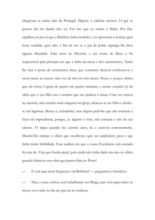 chegavam as cartas idas de Portugal. Depois, o calafate morreu. O que se
passou daí em diante não sei. Foi isto que eu contei a Maria. Por fim,
espalhou-se por aí que o Belchior tinha morrido; e eu aproveitei a notícia, quer
fosse verdade, quer não, a fim de ver se o pai da pobre rapariga lhe dava
alguma liberdade. Falei nisto ao Silvestre, e em nome de Deus o fiz
responsável pela privação em que a tinha da missa e dos sacramentos. Tanto
lhe bati à porta da consciência dura, que consentiu deixá-la confessar-se e
ouvir missa ao menos uma vez de três em três meses. Pouco e pouco, obtive
que ela viesse à igreja de quatro em quatro semanas, e nessas ocasiões já ela
sabia que o seu filho era o menino que me ajudava à missa. Uma vez entrou
na sacristia, não estando mais ninguém na igreja, abraçou-se no Olho e desfezse em lágrimas. Deixei-a, coitadinha!, mas depois pedi-lhe que não tornasse a
fazer tal imprudência, porque, se alguém a visse, não tornaria a sair do seu
cárcere. O rapaz quando fez catorze anos, lia e escrevia correntemente.
Mandei-lhe ensinar o ofício que escolhesse: quis ser carpinteiro, para o que
tinha muita habilidade. Essa cadeira em que a vossa Excelência está sentado
fez-ma ele. Veja que bonita peça!, pois ainda não tinha dado um ano ao ofício
quando fabricou essa obra que parece feita no Porto!
—

E está aqui nesta freguesia o tal Belchior? — perguntou o brasileiro.

—

Não, o meu senhor, está trabalhando em Braga; mas vem aqui todos os

meses ver a mãe no dia em que ela se confessa.

 