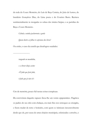 da roda do Couto Monteiro, do Luís de Beça Correia, do João de Lemos, do
brasileiro Gonçalves Dias, do Lima poeta e do Evaristo Basto. Recitava
sentimentalmente às morgadas os solaus dos irmãos Serpas; e as paródias do
Beça e Couto Monteiro.
Cábula a minha pachorrenta e gorda
Quem dentre as folhas te espremeu dos livros!
Ou então, o caso da castelã que desafogava saudades:
...................................
tangendo no mandolim,
e a chorar dizia assim:
«Ó fado que foste fado,
ó fado que já não és!»

Cito de memória, pouco fiel nestas coisas conspícuas.
Da convivência daqueles rapazes ficou-lhe um verniz epigramático. Flagelava
os padres do seu sítio com chalaças, era mais fino nos remoques ao cirurgião,
e fizera mudar da terra o boticário, com quem se inimizara inexoravelmente
desde que ele, por causa de umas eleições municipais, solenizadas a arrocho, o

 