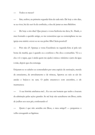 —

Todos os meses?

—

Sim, senhor, na primeira segunda-feira de cada mês. De hoje a oito dias,

se eu viver, hei de ouvi-la de confissão, e dou de jantar ao meu Belchior.
—

De hoje a oito dias? Que prazer a vossa Senhoria me dava, Sr. Abade, o

meu honrado e querido amigo, se me consentisse que eu contemplasse na sua
igreja essa mártir a rever-se no seu pobre filho! Seria possível?
—

Pois não é?! Apareça a vossa Excelência na segunda-feira aí pela seis

horas da manhã, que é quando eu a confesso e lhe dou a comunhão. Vê-a a
ela e vê o rapaz, que é ainda quem me ajuda à missa e ministra o jarro da água
à mãe, depois que ela comunga.
Eriçaram-se os cabelos ao comendador por uma espécie de eterização, mescla
de entusiasmo, de arroubamento e de tristeza, Apertou ao seio as cãs do
ancião e beijou-o na cara. O padre encarava-o com assombro, e ele
murmurava:
—

A sua história arrebatou-me!... Eu sou um homem que tenho a loucura

da admiração pelas ações grandes. Se até hoje não acreditasse em Deus, cairia
de joelhos aos seus pés, confessando-o!
—

Quem é que não acredita em Deus, o meu amigo?! — perguntou o

velho enxugando as lágrimas.

 