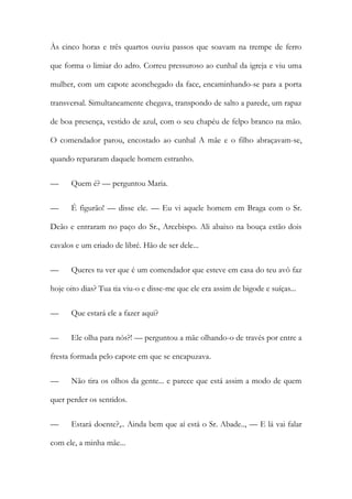Às cinco horas e três quartos ouviu passos que soavam na trempe de ferro
que forma o limiar do adro. Correu pressuroso ao cunhal da igreja e viu uma
mulher, com um capote aconchegado da face, encaminhando-se para a porta
transversal. Simultaneamente chegava, transpondo de salto a parede, um rapaz
de boa presença, vestido de azul, com o seu chapéu de felpo branco na mão.
O comendador parou, encostado ao cunhal A mãe e o filho abraçavam-se,
quando repararam daquele homem estranho.
—

Quem é? — perguntou Maria.

—

É figurão! — disse ele. — Eu vi aquele homem em Braga com o Sr.

Deão e entraram no paço do Sr., Arcebispo. Ali abaixo na bouça estão dois
cavalos e um criado de libré. Hão de ser dele...
—

Queres tu ver que é um comendador que esteve em casa do teu avô faz

hoje oito dias? Tua tia viu-o e disse-me que ele era assim de bigode e suíças...
—

Que estará ele a fazer aqui?

—

Ele olha para nós?! — perguntou a mãe olhando-o de través por entre a

fresta formada pelo capote em que se encapuzava.
—

Não tira os olhos da gente... e parece que está assim a modo de quem

quer perder os sentidos.
—

Estará doente?,.. Ainda bem que aí está o Sr. Abade.., — E lá vai falar

com ele, a minha mãe...

 