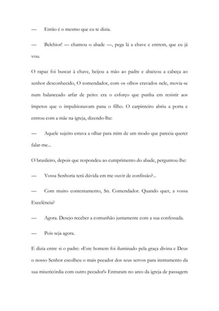 —

Então é o mesmo que eu te dizia.

—

Belchior! — chamou o abade —, pega lá a chave e entrem, que eu já

vou.
O rapaz foi buscar à chave, beijou a mão ao padre e abaixou a cabeça ao
senhor desconhecido, O comendador, com os olhos cravados nele, movia-se
num balanceado arfar de peito: era o esforço que punha em resistir aos
ímpetos que o impulsionavam pana o filho. O carpinteiro abriu a porta e
entrou com a mãe na igreja, dizendo-lhe:
—

Aquele sujeito estava a olhar para mim de um modo que parecia querer

falar-me...
O brasileiro, depois que respondeu ao cumprimento do abade, perguntou-lhe:
—

Vossa Senhoria terá dúvida em me ouvir de confissão?...

—

Com muito contentamento, Sn. Comendador. Quando quer, a vossa

Excelência?
—

Agora. Desejo receber a comunhão juntamente com a sua confessada.

—

Pois seja agora.

E dizia entre si o padre: «Este homem foi iluminado pela graça divina e Deus
o nosso Senhor escolheu o mais pecador dos seus servos para instrumento da
sua misericórdia com outro pecador!» Entraram no arco da igreja de passagem

 