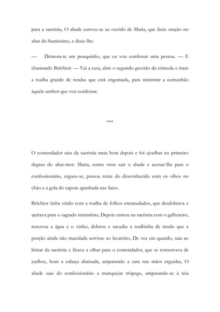 para a sacristia, O abade curvou-se ao ouvido de Maria, que fazia oração no
altar do Santíssimo, e disse-lhe:
—

Demora-te um pouquinho, que eu vou confessar uma pessoa. — E

chamando Belchior: — Vai a casa, abre o segundo gavetão da cómoda e traze
a toalha grande de rendas que está engomada, para ministrar a comunhão
àquele senhor que vou confessar.

***

O comendador saiu da sacristia meia hora depois e foi ajoelhar no primeiro
degrau do altar-mor. Maria, como visse sair o abade e acenar-lhe para o
confessionário, ergueu-se, passou rente do desconhecido com os olhos no
chão e a gola do capote apanhada nas faces.
Belchior tinha vindo com a toalha de folhos encanudados, que desdobrava e
ajeitava para o sagrado ministério, Depois entrou na sacristia com o galheteiro,
renovou a água e o vinho, dobrou e sacudiu a toalhinha de modo que a
porção ainda não maculada servisse ao lavatório, De vez em quando, saia ao
limiar da sacristia e ficava a olhar para o comendador, que se conservava de
joelhos, bom a cabeça abaixada, amparando a cara nas mãos erguidas, O
abade saiu do confessionário a manquejar trôpego, amparando-se à teia

 