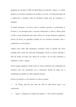 gradeada de um altar, O filho de Maria Ruiva foi dar-lhe o braço, e o ancião
queixava-se de dores reumáticas nos joelhos e nos rins. A confessada subiu até
à capela-mor e ajoelhou atrás do brasileiro, lendo atos de contrição e a
ladainha.
O abade começara a revestir-se para ir celebrar, quando o comendador se
levantou e, de passagem para a sacristia, relançando os olhos a Maria, pôde
ver-lhe o rosto iluminado pela réstia refrata do sol que lampejava palpitante
através da fresta, na superfície metálica de uns tocheiros dourados. Não a
conheceria se a encontrasse.
Aquele rosto tinha sido purpurino, acetinado como as pétalas das rosas
húmidas pelo rociar das formosas madrugadas. Tivera as curvas boleadas e
lisas da saúde, da força, dos atritos do ar forte e do sol que enrubesce a
epiderme e cobra o sangue.
Estava magra, angulosa e lívida como as santas esculturas sob a inspiração do
martírio; mas esta maceração era a formosura divinal da alma, era a
santificação da mulher aos olhos daquele homem.
Entrou na sacristia e, com trémula voz, disse ao padre:
—

Sr. Abade, peço-lhe que antes de subir ao altar chame aqui a sua

confessada.
—

Aqui?! — perguntou o abade com espanto. — Ela é muito acanhada...

 