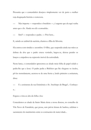 Presumia que o comendador desejava simplesmente ver de perto a mulher
cuja desgraçada história o comovera.
—

Não importa — respondeu o brasileiro —, é urgente que ela aqui venha

antes que o Sr. Abade nos dê a comunhão.
—

Sim?! — respondeu o padre. — Pois bem...

E, saindo ao umbral da sacristia, chamou a filha de Silvestre.
Ela entrou com timidez e assombro. O filho, que suspendia ainda nas mãos as
dobras da alva que o padre estava vestindo, largou-as, deixou pender os
braços e empedrou na expressão imóvel da curiosidade.
Neste lance, o comendador apresentou ao abade meia folha de papel selado e
pediu-lhe que a lesse. O padre pediu a Belchior que lhe chegasse os óculos,
pô-los tremulamente, acercou-se de uma fresta e, lendo primeiro a assinatura,
disse:
—

E a assinatura da sua Eminência o Sr. Arcebispo de Braga?... Conheço-

a...
Ergueu a vista ao alto da folha e leu:
Concedemos ao abade de Santo Maria desta a nossa diocese, no concelho de
Vila Novo de Famalicão, que possa, sem prévia leitura de banhos, celebrar o
sacramento do matrimónio entre os contraentes de maior idade...

 