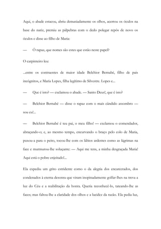 Aqui, o abade estacou, abriu demasiadamente os olhos, acertou os óculos na
base do nariz, premiu as pálpebras com o dedo polegar repôs de novo os
óculos e disse ao filho de Maria:
—

Ó rapaz, que nomes são estes que estão neste papel?

O carpinteiro leu:
...entre os contraentes de maior idade Belchior Bernabé, filho de pais
incógnitos, e Maria Lopes, filha legítimo de Silvestre. Lopes e...
—

Que é isto? — exclamou o abade. — Santo Deus!, que é isto?

—

Belchior Bernabé — disse o rapaz com o mais cândido assombro —

sou eu!...
—

Belchior Bernabé é teu pai, o meu filho! — exclamou o comendador,

abraçando-o; e, ao mesmo tempo, encurvando o braço pelo colo de Maria,
puxou-a para o peito, tocou-lhe com os lábios ardentes como as lágrimas na
face e murmurou-lhe soluçante: — Aqui me tens, a minha desgraçada Maria!
Aqui está o pobre enjeitado!...
Ela expediu um grito estridente como o da alegria dos encarcerados, dos
condenados à eterna desonra que viram inopinadamente golfar-lhes na treva a
luz do Céu e a reabilitação da honra. Queria reconhecê-lo, tateando-lhe as
faces; mas faltou-lhe a claridade dos olhos e a lucidez da razão. Ela pedia luz,

 