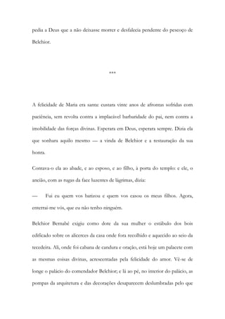 pedia a Deus que a não deixasse morrer e desfalecia pendente do pescoço de
Belchior.

***

A felicidade de Maria era santa: custara vinte anos de afrontas sofridas com
paciência, sem revolta contra a implacável barbaridade do pai, nem contra a
imobilidade das forças divinas. Esperara em Deus, esperara sempre. Dizia ela
que sonhara aquilo mesmo — a vinda de Belchior e a restauração da sua
honra.
Contava-o ela ao abade, e ao esposo, e ao filho, à porta do templo: e ele, o
ancião, com as rugas da face luzentes de lágrimas, dizia:
—

Fui eu quem vos batizou e quem vos casou os meus filhos. Agora,

enterrai-me vós, que eu não tenho ninguém.
Belchior Bernabé exigiu como dote da sua mulher o estábulo dos bois
edificado sobre os alicerces da casa onde fora recolhido e aquecido ao seio da
tecedeira. Ali, onde foi cabana de candura e oração, está hoje um palacete com
as mesmas coisas divinas, acrescentadas pela felicidade do amor. Vê-se de
longe o palácio do comendador Belchior; e lá ao pé, no interior do palácio, as
pompas da arquitetura e das decorações desaparecem deslumbradas pelo que

 