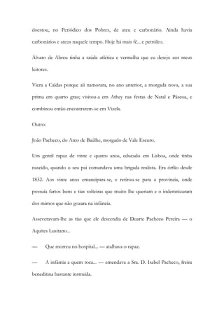 doestou, no Periódico dos Pobres, de ateu e carbonário. Ainda havia
carbonários e ateus naquele tempo. Hoje há mais fé... e petróleo.
Álvaro de Abreu tinha a saúde atlética e vermelha que eu desejo aos meus
leitores.
Viera a Caldas porque ali namorara, no ano anterior, a morgada nova, a sua
prima em quarto grau; visitou-a em Athey nas festas de Natal e Páscoa, e
combinou então encontrarem-se em Vizela.
Outro:
João Pacheco, do Arco de Baúlhe, morgado de Vale Escuro.
Um gentil rapaz de vinte e quatro anos, educado em Lisboa, onde tinha
nascido, quando o seu pai comandava uma brigada realista. Era órfão desde
1832. Aos vinte anos emancipara-se, e retirou-se para a província, onde
possuía fartos bens e tias solteiras que muito lhe queriam e o indemnizaram
dos mimos que não gozara na infância.
Asseveravam-lhe as tias que ele descendia de Duarte Pacheco Pereira — o
Aquites Lusitano...
—

Que morreu no hospital... — atalhava o rapaz.

—

A infâmia a quem toca... — emendava a Sra. D. Isabel Pacheco, freira

beneditina bastante instruída.

 