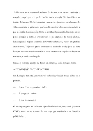 Foi há treze anos, numa tarde calmosa de Agosto, neste mesmo escritório, e
naquele canapé, que o cego de Landim esteve sentado. São inolvidáveis as
feições do homem. Tinha cinquenta e cinco anos, rijos como raros homens de
vida contrariada se gabam aos quarenta. Ressumbrava-lhe no rosto anafado a
paz e a saúde da consciência. Tinha as espáduas largas; cabia-lhe muito ar no
peito; coração e pulmões aviventavam-se na amplidão da pleura elástica.
Envidraçava as pupilas alvacentas com vidros esfumados, postos em grandes
aros de ouro. Trajava de preto, a sobrecasaca abotoada, a calça justa e a bota
lustrosa; apertava na mão esquerda as luvas amarrotadas e apoiava a direita no
castão de prata de uma bengala.
Eu não o conhecia quando me deram um bilhete-de-visita com este nome:
ANTÓNIO JOSÉ PINTO MONTEIRO.
Em S. Miguel de Seide, uma visita que se fizesse preceder do seu cartão era a
primeira.
—

Quem é? — perguntei ao criado.

—

É o cego de Landim.

—

E esse cego quem é?

O interrogado, para me esclarecer superabundantemente, respondeu que era o
CEGO, como se se tratasse de um cego por excelência e de histórica
publicidade:

 