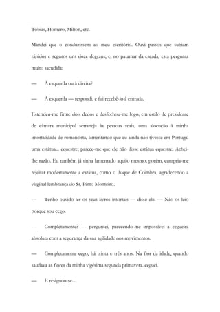 Tobias, Homero, Milton, etc.
Mandei que o conduzissem ao meu escritório. Ouvi passos que subiam
rápidos e seguros uns doze degraus; e, no patamar da escada, esta pergunta
muito sacudida:
—

À esquerda ou à direita?

—

À esquerda — respondi, e fui recebê-lo à entrada.

Estendeu-me firme dois dedos e desfechou-me logo, em estilo de presidente
de câmara municipal sertaneja às pessoas reais, uma alocução à minha
imortalidade de romancista, lamentando que eu ainda não tivesse em Portugal
uma estátua... equestre; parece-me que ele não disse estátua equestre. Acheilhe razão. Eu também já tinha lamentado aquilo mesmo; porém, cumpria-me
rejeitar modestamente a estátua, como o duque de Coimbra, agradecendo a
virginal lembrança do Sr. Pinto Monteiro.
—

Tenho ouvido ler os seus livros imortais — disse ele. — Não os leio

porque sou cego.
—

Completamente? — perguntei, parecendo-me impossível a cegueira

absoluta com a segurança da sua agilidade nos movimentos.
—

Completamente cego, há trinta e três anos. Na flor da idade, quando

saudava as flores da minha vigésima segunda primavera. ceguei.
—

E resignou-se...

 