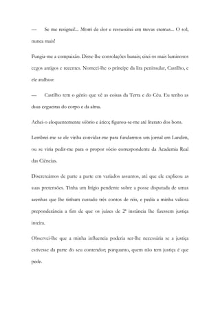 —

Se me resignei!... Morri de dor e ressuscitei em trevas eternas... O sol,

nunca mais!
Pungia-me a compaixão. Disse-lhe consolações banais; citei os mais luminosos
cegos antigos e recentes. Nomeei-lhe o príncipe da lira peninsular, Castilho, e
ele atalhou:
—

Castilho tem o génio que vê as coisas da Terra e do Céu. Eu tenho as

duas cegueiras do corpo e da alma.
Achei-o eloquentemente sóbrio e ático; figurou-se-me até literato dos bons.
Lembrei-me se ele vinha convidar-me para fundarmos um jornal em Landim,
ou se viria pedir-me para o propor sócio correspondente da Academia Real
das Ciências.
Discreteámos de parte a parte em variados assuntos, até que ele explicou as
suas pretensões. Tinha um litígio pendente sobre a posse disputada de umas
azenhas que lhe tinham custado três contos de réis, e pedia a minha valiosa
preponderância a fim de que os juízes de 2ª instância lhe fizessem justiça
inteira.
Observei-lhe que a minha influencia poderia ser-lhe necessária se a justiça
estivesse da parte do seu contendor; porquanto, quem não tem justiça é que
pede.

 