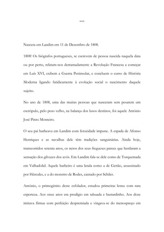 ***

Nascera em Landim em 11 de Dezembro de 1808.
1808! Os biógrafos portugueses, se escrevem de pessoa nascida naquela data
ou por perto, relatam-nos derramadamente a Revolução Francesa a começar
em Luís XVI, exibem a Guerra Peninsular, e concluem o curso de História
Moderna ligando fatidicamente à evolução social o nascimento daquele
sujeito.
No ano de 1808, uma das muitas pessoas que nasceram sem pesarem um
escrópulo, pelo peso velho, na balança dos lusos destinos, foi aquele António
José Pinto Monteiro.
O seu pai barbeava em Landim com ferocidade impune. A espada de Afonso
Henriques e as navalhas dele têm tradições sanguinárias. Ainda hoje,
transcorridos setenta anos, os netos dos seus fregueses parece que herdaram a
sensação dos gilvazes dos avós. Em Landim fala-se dele como de Torquemada
em Valhadolid. Aquele barbeiro é uma lenda como a de Gerião, assassinado
por Hércules, e a do monstro de Rodes, cantado por Schiler.
António, o primogénito deste esfolador, estudou primeiras letras com rara
esperteza. Aos onze anos era prodígio em tabuada e bastardinho. Aos doze
imitava firmas com perfeição despremiada e vingava-se do menospreço em

 