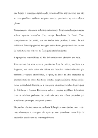que Estado o esquecia, estabelecendo correspondência entre pessoas que não
se correspondiam, mediante as quais, uma vez por outra, agenciava alguns
pintos.
Como talentos tais não se atabafam muito tempo debaixo do alqueire, o rapaz
sofreu algumas contusões. Um monge beneditino de Santo Tirso
compadeceu-se do jovem, em tão verdes anos perdido, à conta da sua
habilidade funesta: pagou-lhe passagem para o Brasil, porque sabia que os ares
de Santa Cruz são como os do Éden para refazer inocentes.
Empregou-se como caixeiro no Rio. Foi estimado nos primeiros três anos.
Estremava-se dos seus broncos patrícios no dom da palavra, nas lérias aos
fregueses, nos ardis lícitos do balcão, nas ladroíces consuetudinárias que
afirmam a vocação pronunciada, as quais, no calão da ótica mercantil, se
chamam «lume no olho». Nas horas feriadas, lia aplicadamente e tangia violão.
A sua especialidade literária era a eloquência tribunícia. Estudara francês para
ler Mirabeau e Danton. Enchera-se deles e ensaiava repúblicas federalistas
com os caixeiros, pedindo cabeças de reis para uns pobres parvajolas que
suspiravam apenas por cabeças de gorazes.
Os patrões não farejaram um acabado Robespierre no caixeiro; mas, como
desconhecessem a vantagem da apoteose dos girondinos numa loja de
molhados, expulsaram-no como republicano.

 