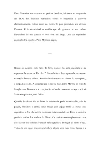 Pinto Monteiro intrometeu-se na política brasileira, iniciou-se na maçonaria
em 1830, fez discursos vermelhos contra o imperador e escreveu
clandestinamente. Esteve assim na caraira do pais prometido aos eternos
Paturots. É indeterminável o estádio que ele ganharia se um militar
imperialista lhe não cortasse o rosto com um látego. Uma das tagantadas
contundiu-lhe os olhos. Pinto Monteiro cegou.

***

Reagiu ao desastre com peito de ferro. Menos rija alma engolfara-se na
espessura da sua treva. Ele não. Pediu ao Inferno luz emprestada para entrar
na vereda das suas vitimas. Acendeu interiormente, no cárcere do seu espírito,
a lâmpada do ódio. A vingança levá-lo-ia pela mão, como Malvina ao cego de
Macpherson. Perdoa-me a comparação, ó bardo caledónio! — que eu já vi
Marat comparado a Jesus Cristo.
Quando lhe deram alta na barra da enfermaria, pediu o seu violão, saiu às
praças, preludiou e cantou umas trovas com arpejo triste, às portas dos
argentários e dos taberneiros. As trovas faziam saudades da Pátria e a música
gemia as toadas dos lunduns do Minho. Os ouvintes contemplavam-no com
dó e davam-lhe esmolas avultadas para regressar a Portugal, ao ninho o seu.
Tinha ele um rapaz: era português-ilhéu, alguns anos mais novo. Levara-o a

 